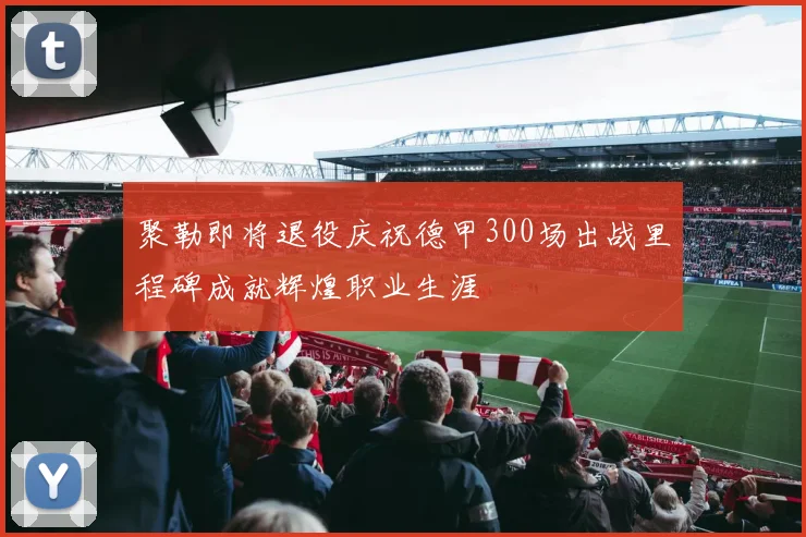 聚勒即将退役庆祝德甲300场出战里程碑成就辉煌职业生涯