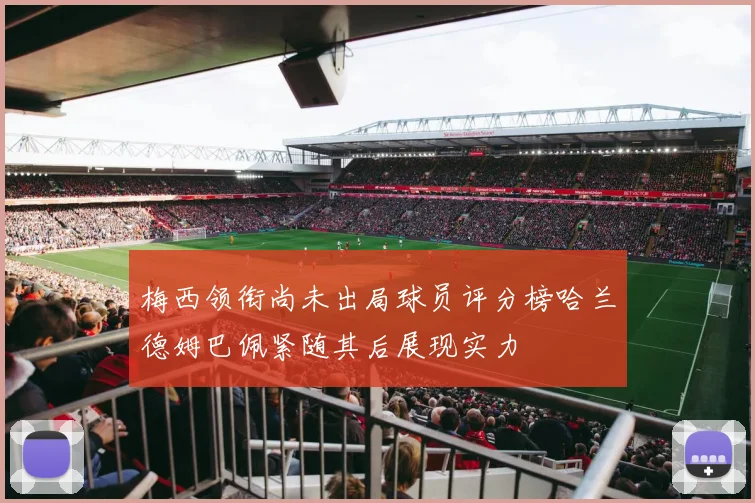 梅西领衔尚未出局球员评分榜哈兰德姆巴佩紧随其后展现实力