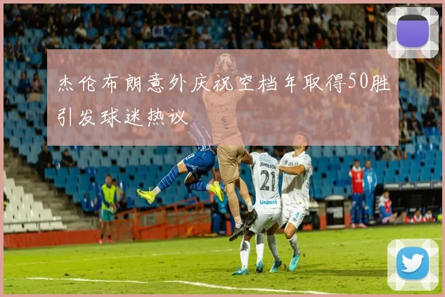 杰伦布朗意外庆祝空档年取得50胜引发球迷热议