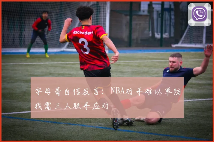 字母哥自信发言：NBA对手难以单防我需三人联手应对