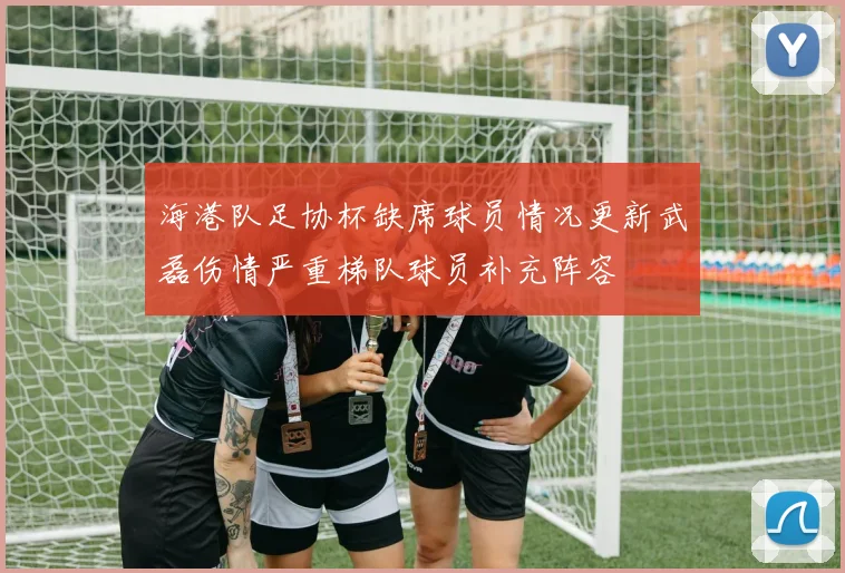 海港队足协杯缺席球员情况更新武磊伤情严重梯队球员补充阵容