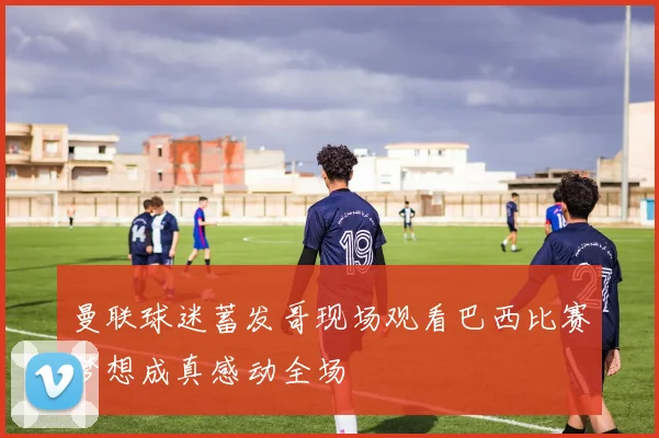 曼联球迷蓄发哥现场观看巴西比赛梦想成真感动全场
