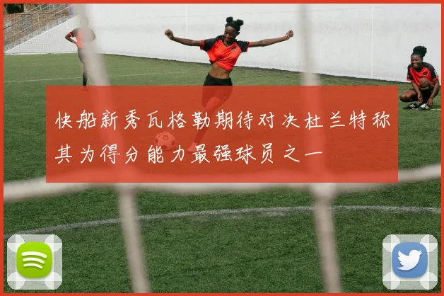 快船新秀瓦格勒期待对决杜兰特称其为得分能力最强球员之一