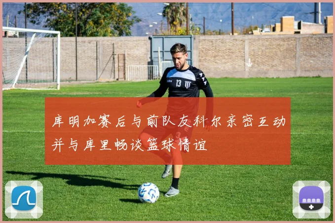 库明加赛后与前队友科尔亲密互动并与库里畅谈篮球情谊