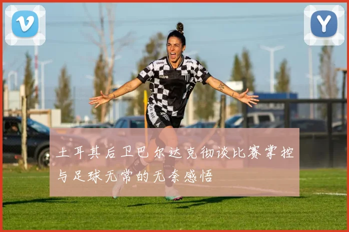 土耳其后卫巴尔达克彻谈比赛掌控与足球无常的无奈感悟