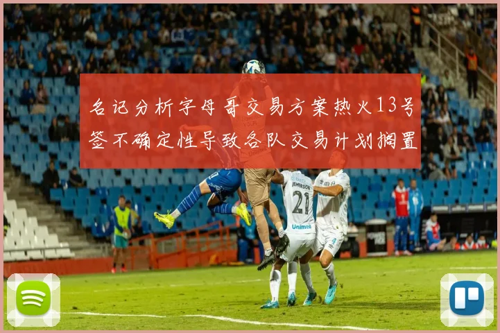 名记分析字母哥交易方案热火13号签不确定性导致各队交易计划搁置