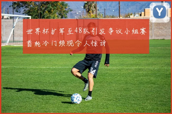 世界杯扩军至48队引发争议小组赛首轮冷门频现令人惊讶