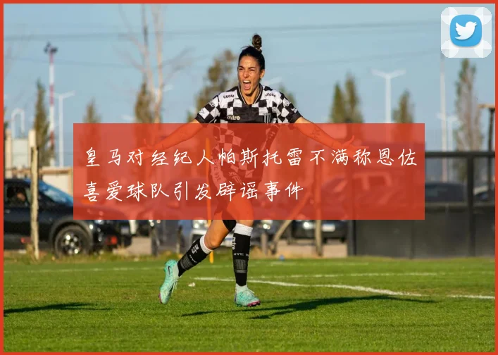 皇马对经纪人帕斯托雷不满称恩佐喜爱球队引发辟谣事件