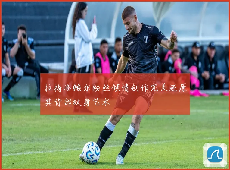 拉梅洛鲍尔粉丝倾情创作完美还原其背部纹身艺术