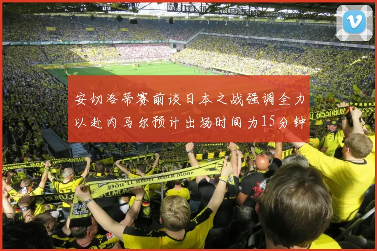 安切洛蒂赛前谈日本之战强调全力以赴内马尔预计出场时间为15分钟