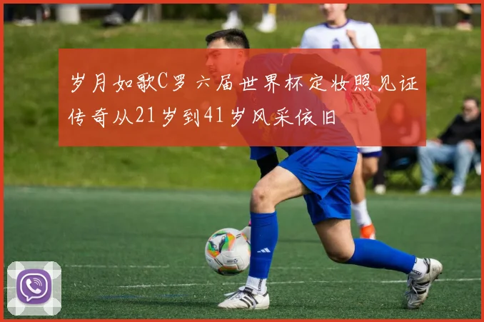 岁月如歌C罗六届世界杯定妆照见证传奇从21岁到41岁风采依旧