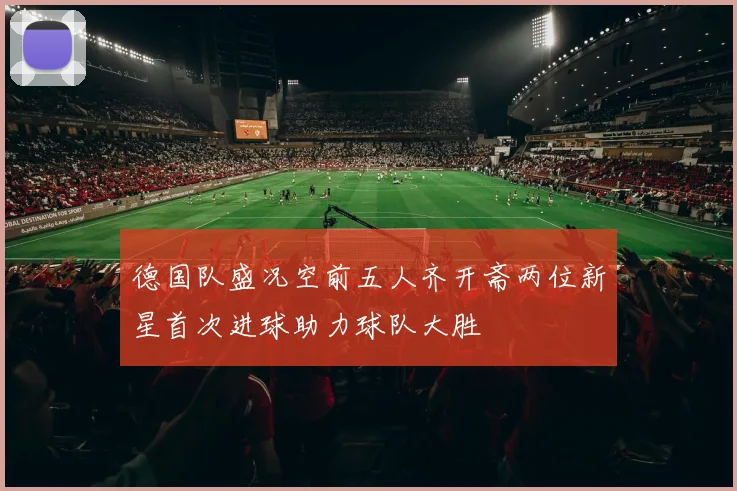 德国队盛况空前五人齐开斋两位新星首次进球助力球队大胜