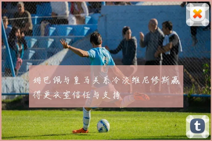 姆巴佩与皇马关系冷淡维尼修斯赢得更衣室信任与支持